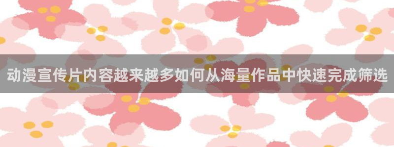 动漫之家下载app:动漫宣传片内容越来越多如何从海量作品中快速完成筛选