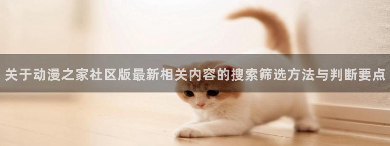 叭嗒动漫:关于动漫之家社区版最新相关内容的搜索筛选方法与判断要点