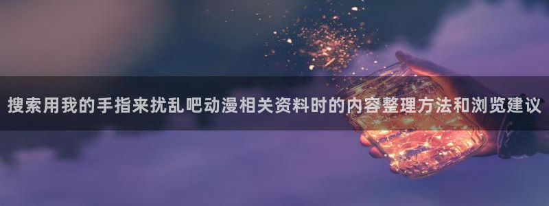 动漫推荐国漫:搜索用我的手指来扰乱吧动漫相关资料时的内容整理方法和浏览建议