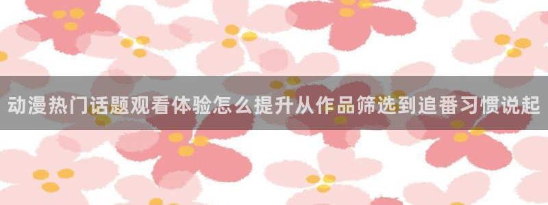 对魔忍浅葱动漫:动漫热门话题观看体验怎么提升从作品筛选到追番习惯说起